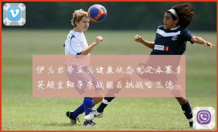 伊戈尔蒂亚戈健康状态决定本赛季英超金靴争夺战能否挑战哈兰德