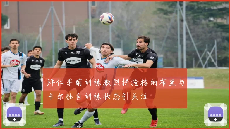 拜仁季前训练激烈拼抢格纳布里与卡尔独自训练状态引关注