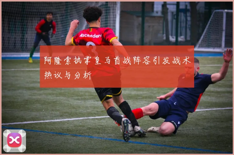 阿隆索执掌皇马首战阵容引发战术热议与分析