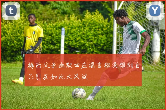 梅西父亲幽默回应谣言称没想到自己引发如此大风波