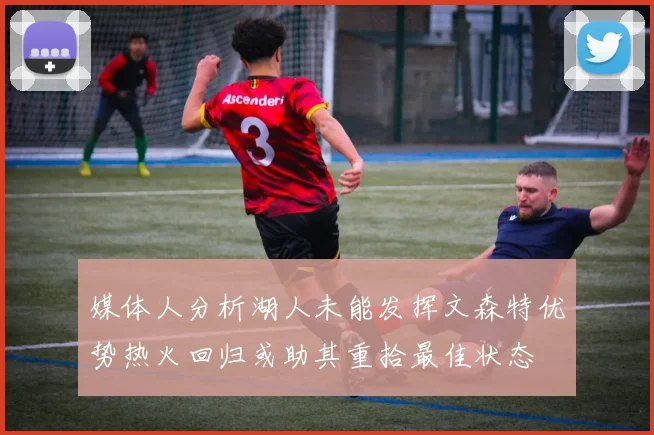 媒体人分析湖人未能发挥文森特优势热火回归或助其重拾最佳状态