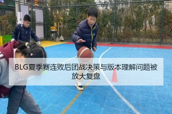 BLG夏季赛连败后团战决策与版本理解问题被放大复盘